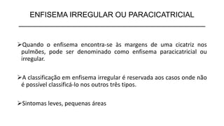 ENFISEMA IRREGULAR OU PARACICATRICIAL
_____________________________________________
➢Quando o enfisema encontra-se às margens de uma cicatriz nos
pulmões, pode ser denominado como enfisema paracicatricial ou
irregular.
➢A classificação em enfisema irregular é reservada aos casos onde não
é possível classificá-lo nos outros três tipos.
➢Sintomas leves, pequenas áreas
 