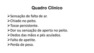 Quadro Clinico
➢Sensação de falta de ar.
➢Chiado no peito.
➢Tosse persistente.
➢Dor ou sensação de aperto no peito.
➢Dedos das mãos e pés azulados.
➢Falta de apetite.
➢Perda de peso.
 