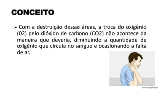 ➢ Com a destruição dessas áreas, a troca do oxigênio
(02) pelo dióxido de carbono (CO2) não acontece da
maneira que deveria, diminuindo a quantidade de
oxigênio que circula no sangue e ocasionando a falta
de ar.
CONCEITO
Fonte: Google Imagens
 