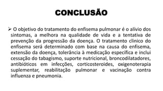 ➢ O objetivo do tratamento do enfisema pulmonar é o alívio dos
sintomas, a melhora na qualidade de vida e a tentativa de
prevenção da progressão da doença. O tratamento clinico do
enfisema será determinado com base na causa do enfisema,
extensão da doença, tolerância à medicação específica e inclui
cessação do tabagismo, suporte nutricional, broncodilatadores,
antibióticos em infecções, corticosteroides, oxigenoterapia
suplementar, reabilitação pulmonar e vacinação contra
influenza e pneumonia.
CONCLUSÃO
 