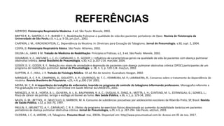 REFERÊNCIAS
AZEREDO. Fisioterapia Respiratória Moderna. 4 ed. São Paulo: Manole, 2002.
BRITTO R. R.; SANTOS C. F. F.; BUENO F. F.; Reabilitação Pulmonar e qualidade de vida dos pacientes portadores de Dpoc. Revista de Fisioterapia da
Universidade de São Paulo,v.9, n.1, p. 9-16, jan./jun., 2002.
CHATIKIN, J. M.; KIRCHENCHTEJN, C.; Dependência da Nicotina. In: Diretrizes para Cessação do Tabagismo. Jornal de Pneumologia. v.30, supl. 2, 2004.
COSTA, D. Fisioterapia Respiratória Básica. São Paulo: Atheneu, 2002.
DELISA J.A., GANS B M. Tratado de Medicina de Reabilitação: Princípios e Práticas. v.2, 3 ed. São Paulo: Manole, 2002.
DOURADO, V. Z.; ANTUNES, L. C. O.; CARVALHO, L. R.; GODOY, I.; Influência de características gerais na qualidade de vida de pacientes com doença pulmonar
obstrutiva crônica. Jornal Brasileiro de Pnaumologia, v.30, n.2, p.207-214. mar/abr, 2004.
GODOY, D. V.; GODOY, R. F.; Redução nos níveis de ansiedade e depressão de pacientes com doença pulmonar obstrutiva crônica (DPOC) participantes de um
programa de reabilitação pulmonar. Jornal de Pneumollogia. v. 28, n. 3, p. 120-124. mai/jun, 2002.
GUYTON, A. C.; HALL, J. E. Tratado de Fisiologia Médica. 10 ed. Rio de Janeiro: Guanabara Koogan, 2002.
MARQUES, A. C. P. R.; CAMPAMA, A.; GIGLIOTTI, A. P.; LOURENÇO, M. T. C.; FERRREIRA, M. P.; LARANJEIRA, R.; Consenso sobre o tratamento da dependência de
nicotina. Revista Brasileira de Psiquiatria. v.23, n.4, p.200-214. 2001.
MEIRA, M. C. R. A importância do trabalho do enfermeiro, inserido no programa de controle do tabagismo informando professores. Monografia referente a
Pós-graduação em Saúde Pública com Ênfase em Saúde Mental da UNIOESTE, 2001.
MENEZES, A. M. B.; HORTA, B. L.; OLIVEIRA, A. L. B.; KAUFMANN, R. A. C.; DUQUIA, R.; DINIZ, A.; MOTTA, L. H.; CENTENO, M. S.; ESTANISLAU, G.; GOMES, L.;
Risco de câncer de pulmão, laringe e esôfago atribuível ao fumo. Rev Saúde Pública, v.36, n.1, p. 129-34, 2002.
MUZA, G. M.; BETTIOL, H.; MUCCILLO, G; BARBIERI, M. A. Consumo de substâncias psicoativas por adolescentes escolares de Ribeirão Preto, SP, Brasil. Revista
de Saúde Pública, v.32, p.163-70, 1997.
PAULIN, E.; BRUNETTO, A. F.; CARVALHO, C. R. F.; Efeitos de programa de exercícios físicos direcionado ao aumento da mobilidade torácica em pacientes
portadores de doença pulmonar obstrutiva crônica. Jornal de Pneumologia, v.29, n.5, p. 287-294. São Paulo, set/out, 2003.
OLIVEIRA, J. C. A; JARDIM, J.R; Tabagismo. Pneumo Atual. mai, 2003b. Disponível em: http//www.pneumoatual.com.br. Acesso em 05 de nov. 2017.
 