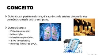 ➢ Outra causa, porém mais rara, é a ausência da enzima produzida nos
pulmões chamada alfa-1-antripsina.
➢ Outros fatores :
• Poluição ambiental;
• Má nutrição;
• Infecções respiratórias;
• Baixa temperatura;
• Histórico familiar de DPOC.
CONCEITO
Fonte: Google Imagens
 