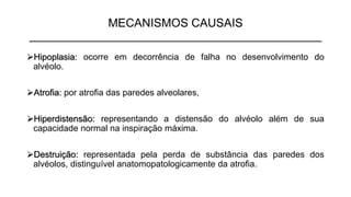MECANISMOS CAUSAIS
_____________________________________________
➢Hipoplasia: ocorre em decorrência de falha no desenvolvimento do
alvéolo.
➢Atrofia: por atrofia das paredes alveolares,
➢Hiperdistensão: representando a distensão do alvéolo além de sua
capacidade normal na inspiração máxima.
➢Destruição: representada pela perda de substância das paredes dos
alvéolos, distinguível anatomopatologicamente da atrofia.
 