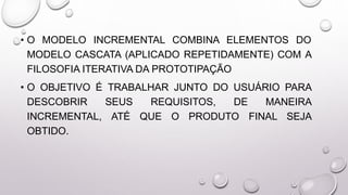 • O MODELO INCREMENTAL COMBINA ELEMENTOS DO
MODELO CASCATA (APLICADO REPETIDAMENTE) COM A
FILOSOFIA ITERATIVA DA PROTOTIPAÇÃO
• O OBJETIVO É TRABALHAR JUNTO DO USUÁRIO PARA
DESCOBRIR SEUS REQUISITOS, DE MANEIRA
INCREMENTAL, ATÉ QUE O PRODUTO FINAL SEJA
OBTIDO.
 