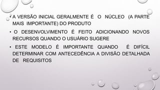 • A VERSÃO INICIAL GERALMENTE É O NÚCLEO (A PARTE
MAIS IMPORTANTE) DO PRODUTO
• O DESENVOLVIMENTO É FEITO ADICIONANDO NOVOS
RECURSOS QUANDO O USUÁRIO SUGERE
• ESTE MODELO É IMPORTANTE QUANDO É DIFÍCIL
DETERMINAR COM ANTECEDÊNCIA A DIVISÃO DETALHADA
DE REQUISITOS
 