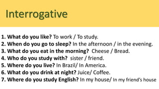 Interrogative
1. What do you like? To work / To study.
2. When do you go to sleep? In the afternoon / in the evening.
3. What do you eat in the morning? Cheese / Bread.
4. Who do you study with? sister / friend.
5. Where do you live? In Brazil/ In America.
6. What do you drink at night? Juice/ Coffee.
7. Where do you study English? In my house/ In my friend’s house
 