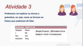 Professora vai explicar os alunos a
grámatica, ou seja, como se formam as
frases que acabamos de falar.
Atividade 3
 