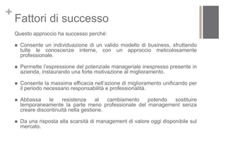 +
    Fattori di successo
    Questo approccio ha successo perché:

       Consente un individuazione di un valido modello di business, sfruttando
        tutte le conoscenze interne, con un approccio meticolosamente
        professionale.

       Permette l’espressione del potenziale manageriale inespresso presente in
        azienda, instaurando una forte motivazione al miglioramento.

       Consente la massima efficacia nell’azione di miglioramento unificando per
        il periodo necessario responsabilità e professionalità.

       Abbassa     le    resistenze     al  cambiamento potendo sostituire
        temporaneamente la parte meno professionale del management senza
        creare discontinuità nella gestione.

       Da una risposta alla scarsità di management di valore oggi disponibile sul
        mercato.
 