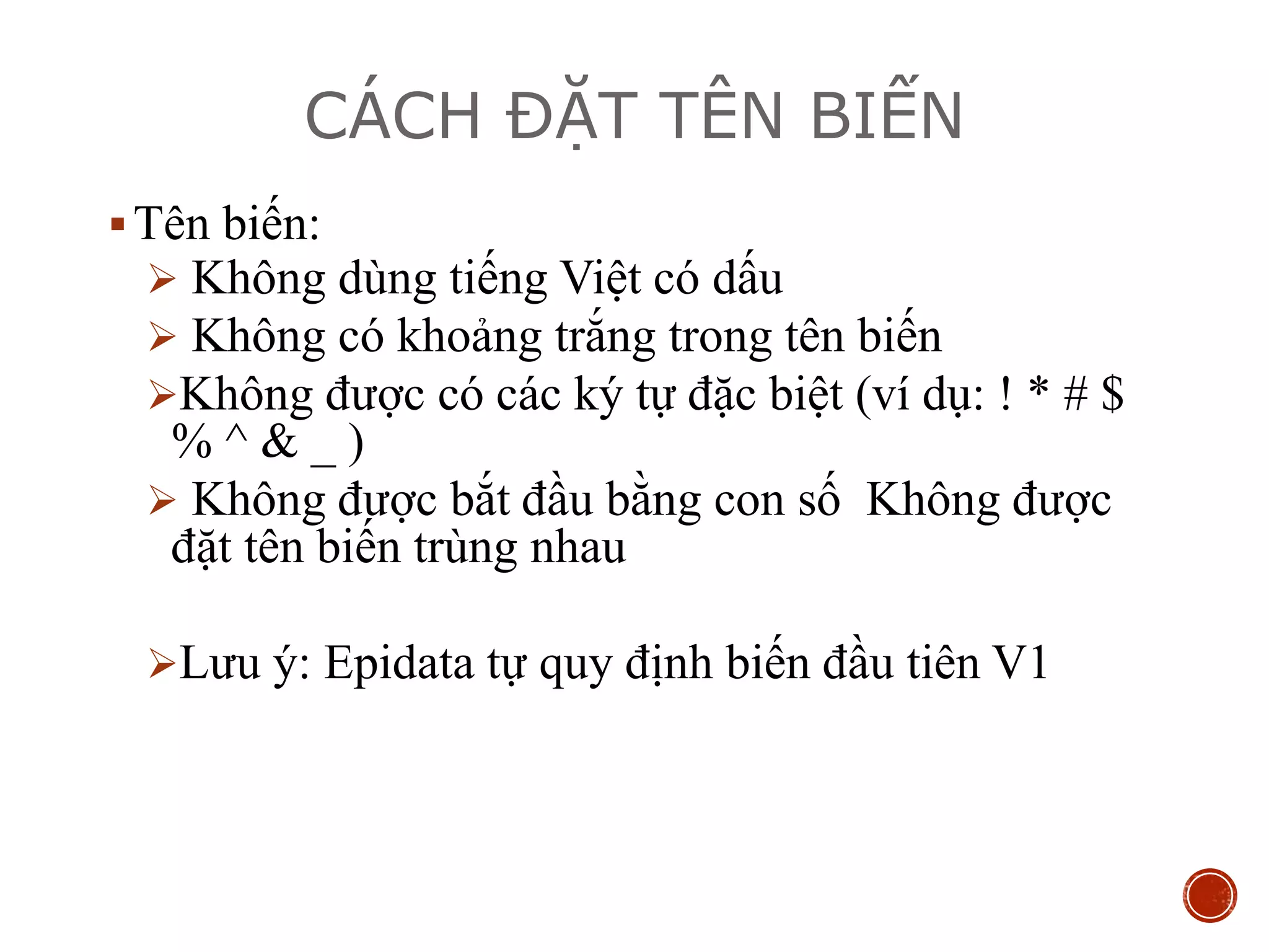 CÁCH ĐẶT TÊN BIẾN
Tên biến:
 Không dùng tiếng Việt có dấu
 Không có khoảng trắng trong tên biến
Không được có các ký tự đặc biệt (ví dụ: ! * # $
% ^ & _ )
 Không được bắt đầu bằng con số Không được
đặt tên biến trùng nhau
Lưu ý: Epidata tự quy định biến đầu tiên V1
 