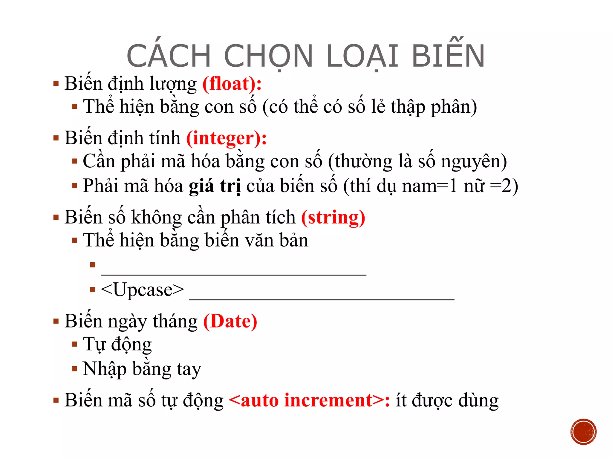 CÁCH CHỌN LOẠI BIẾN
 Biến định lượng (float):
 Thể hiện bằng con số (có thể có số lẻ thập phân)
 Biến định tính (integer):
 Cần phải mã hóa bằng con số (thường là số nguyên)
 Phải mã hóa giá trị của biến số (thí dụ nam=1 nữ =2)
 Biến số không cần phân tích (string)
 Thể hiện bằng biến văn bản
 __________________________
 <Upcase> __________________________
 Biến ngày tháng (Date)
 Tự động
 Nhập bằng tay
 Biến mã số tự động <auto increment>: ít được dùng
 