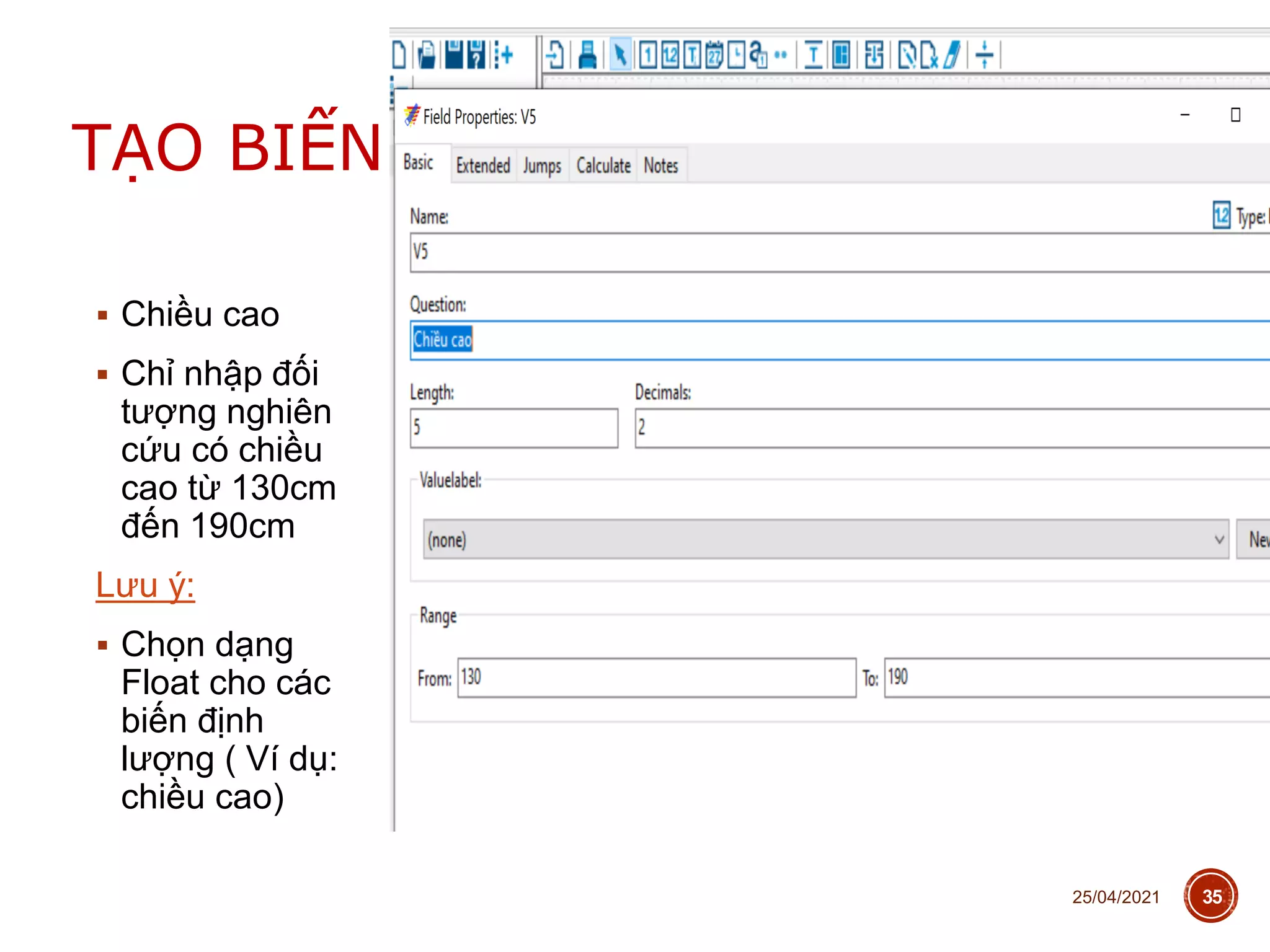  Chiều cao
 Chỉ nhập đối
tượng nghiên
cứu có chiều
cao từ 130cm
đến 190cm
Lưu ý:
 Chọn dạng
Float cho các
biến định
lượng ( Ví dụ:
chiều cao)
25/04/2021 35
TẠO BIẾN
 