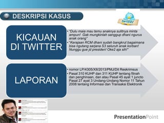 • “Dulu maia mau temu anaknya sulitnya minta
ampun! Gak mungkinlah sanggup dhani ngurus
anak orang”
• “Kerajaan RCM dhani sudah bangkrut bagaimana
bisa ngutang sarjana S3 seluruh anak korban!
Nunggu gue jd presiden! Oke2 aja sih!”
KICAUAN
DI TWITTER
• nomor LP/4305/XII/2013/PMJ/Dit Reskrimsus
• Pasal 310 KUHP dan 311 KUHP tentang fitnah
dan penghinaan, dan atau Pasal 45 ayat 1 juncto
Pasal 27 ayat 3 Undang-Undang Nomor 11 Tahun
2008 tentang Informasi dan Transaksi Elektronik
LAPORAN
DESKRIPSI KASUS
 