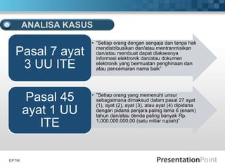 EPTIK
ANALISA KASUS
• “Setiap orang dengan sengaja dan tanpa hak
mendistribusikan dan/atau mentranmisikan
dan/atau membuat dapat diaksesnya
informasi elektronik dan/atau dokumen
elektronik yang bermuatan penghinaan dan
atau pencemaran nama baik”
Pasal 7 ayat
3 UU ITE
• ”Setiap orang yang memenuhi unsur
sebagaimana dimaksud dalam pasal 27 ayat
(1), ayat (2), ayat (3), atau ayat (4) dipidana
dengan pidana penjara paling lama 6 (enam)
tahun dan/atau denda paling banyak Rp.
1.000.000.000,00 (satu miliar rupiah)”
Pasal 45
ayat 1 UU
ITE
 