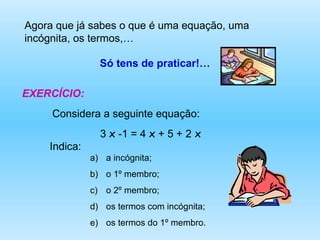 Agora que já sabes o que é uma equação, uma incógnita, os termos,…  Só tens de praticar!… EXERCÍCIO: Considera a seguinte equação: 3  x  -1 = 4  x  + 5 + 2  x   Indica:  a incógnita; o 1º membro; o 2º membro; os termos com incógnita; os termos do 1º membro. 