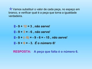 - 9 +  12  = 3 ,  não serve! - 9 +  3  = - 6 ,  não serve! - 9 +  (- 6)  = - 9 - 6 = - 15 ,  não serve!   - 9 +  6  = - 3.  É o número 6! RESPOSTA: A peça que falta é o número 6. Vamos substituir o valor de cada peça, no espaço em branco, e verificar qual é a peça que torna a igualdade verdadeira. 