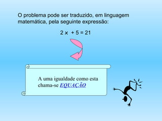 O problema pode ser traduzido, em linguagem matemática, pela seguinte expressão: 2  x  + 5 = 21 A uma igualdade como esta chama-se  EQUAÇÃO 