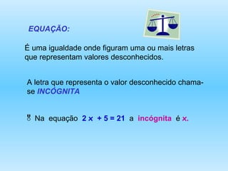 EQUAÇÃO: É uma igualdade onde figuram uma ou mais letras que representam valores desconhecidos. A letra que representa o valor desconhecido chama-se  INCÓGNITA Na  equação  2  x   + 5 = 21  a  incógnita   é  x .   
