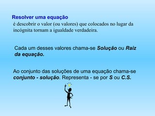 é descobrir o valor (ou valores) que colocados no lugar da incógnita tornam a igualdade verdadeira.  Resolver uma equação Cada um desses valores chama-se  Solução  ou  Raiz da equação. Ao conjunto das soluções de uma equação chama-se  conjunto - solução . Representa - se por  S  ou  C.S.   