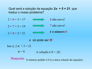 Qual será a solução da equação  2 x   + 5 = 21 , que traduz o nosso problema? 2 ×  6  + 5 = 17 6  não serve! 2 ×   7  + 5 = 19 7  não serve! 2 ×  8   + 5 = 21 é o número  8 . x  só pode ser  8 ! Isto é, 2  x   + 5 = 21 A solução é S = {8} x  = 8 Resposta: O número pedido é 8 (é a única solução da equação). 