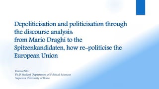 Depoliticisation and politicisation through
the discourse analysis:
from Mario Draghi to the
Spitzenkandidaten, how re-politicise the
European Union
Elania Zito
Ph.D Student Department of Political Sciences
Sapienza University of Rome
 