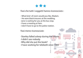 6
frasi che tutti i soggetti hanno riconosciuto :
- What kind of room would you like, Madam.
- He wore black trousers at the wedding.
-Jane is waiting for you at the bus stop.
-I have a meeting at 9am.
-i don’t have to go to the police station.
frasi meno riconosciute:
-Stanley falled asleep during the movie.
-I didn't see nobody
-Why did she put the book?
-I have working for teleboth since 1989
 