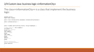 2/4 Custom Java: business logic «informationCity»
The class<<informationCity>> is a class that implement the business
logic:
package service;
import bean.cityBean;
public class informationCity implements informationCityInterface {
public informationCity() {
}
public cityBean getCity(String Country, String FlagPeople) {
cityBean beancity = new cityBean();
int people = 0;
String cit = Country;
switch (cit) {
case "NAPOLI":
people = 10000;
break;
case "ROMA":
people = 25000;
break;
default:
people = -1;
break;
}
beancity.setCity(cit);
beancity.setPeople(people);
return beancity;
}
}
 