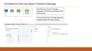 3/4 Make the Flow City Report: Transform Message
Transformers convert message
payloads to formats expected by their
destinations.
In this case convert message payloads
to XML (output the web service)
 