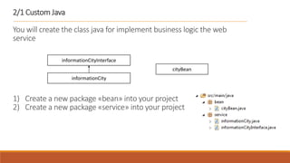 2/1 Custom Java
You will create the class java for implement business logic the web
service
1) Create a new package «bean» into your project
2) Create a new package «service» into your project
informationCityInterface
informationCity
cityBean
 