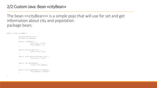 2/2 Custom Java: Bean «cityBean»
The bean <<cityBean>> is a simple pojo that will use for set and get
information about city and popolation.
package bean;
public class cityBean {
private String city;
private int people;
public cityBean() {
this.city = null;
this.people = 0;
}
public String getCity() {
return this.city;
}
public void setCity(String city) {
this.city = city;
}
public int getPeople() {
return this.people;
}
public void setPeople(int people) {
this.people = people;
}
}
 