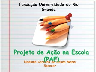 Fundação Universidade do Rio Grande Projeto de Ação na Escola (PAE) Nadiane Carolina de Souza Momo Spencer 