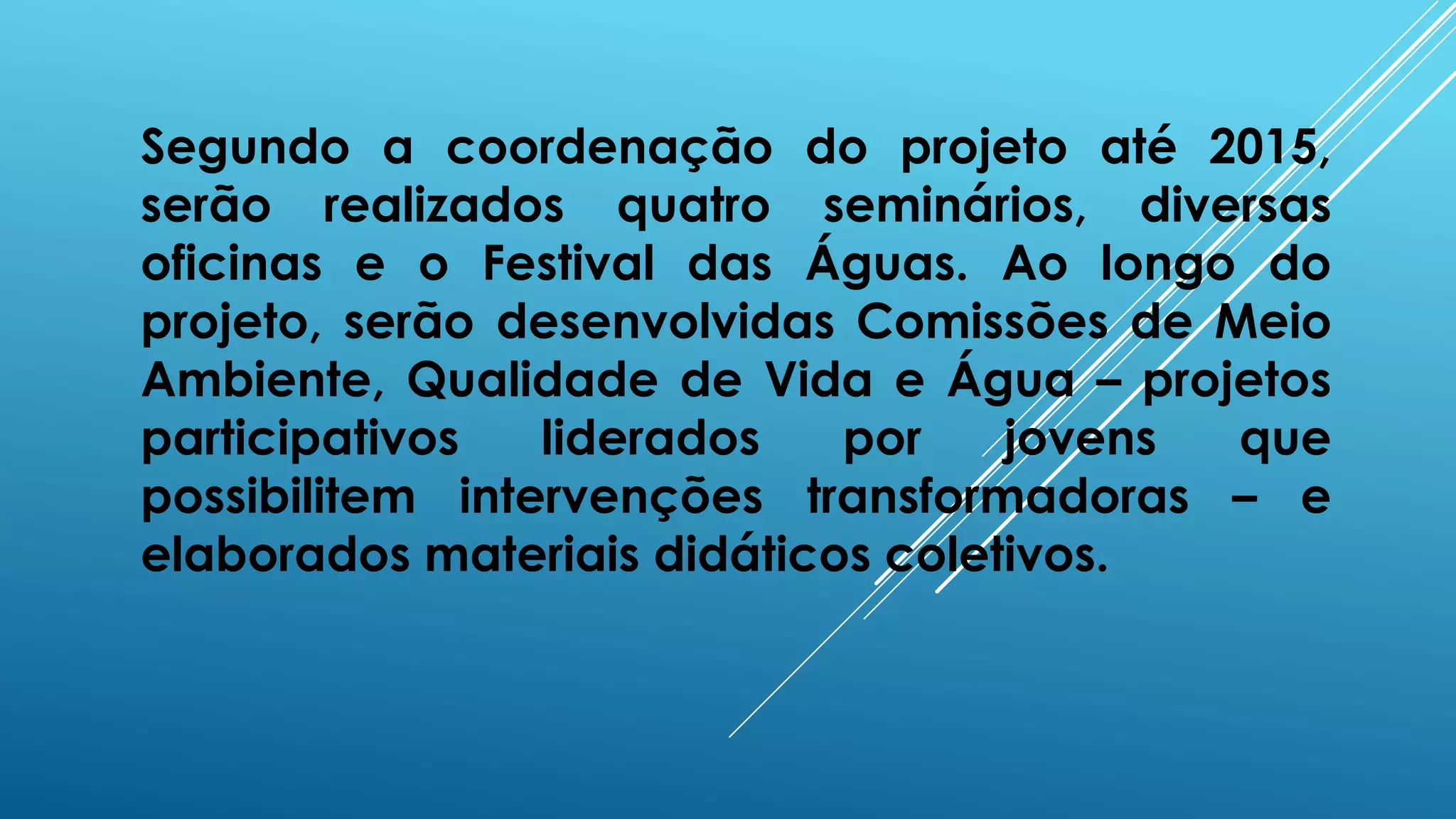 Segundo a coordenação do projeto até 2015,
serão realizados quatro seminários, diversas
oficinas e o Festival das Águas. Ao longo do
projeto, serão desenvolvidas Comissões de Meio
Ambiente, Qualidade de Vida e Água – projetos
participativos liderados por jovens que
possibilitem intervenções transformadoras – e
elaborados materiais didáticos coletivos.
 