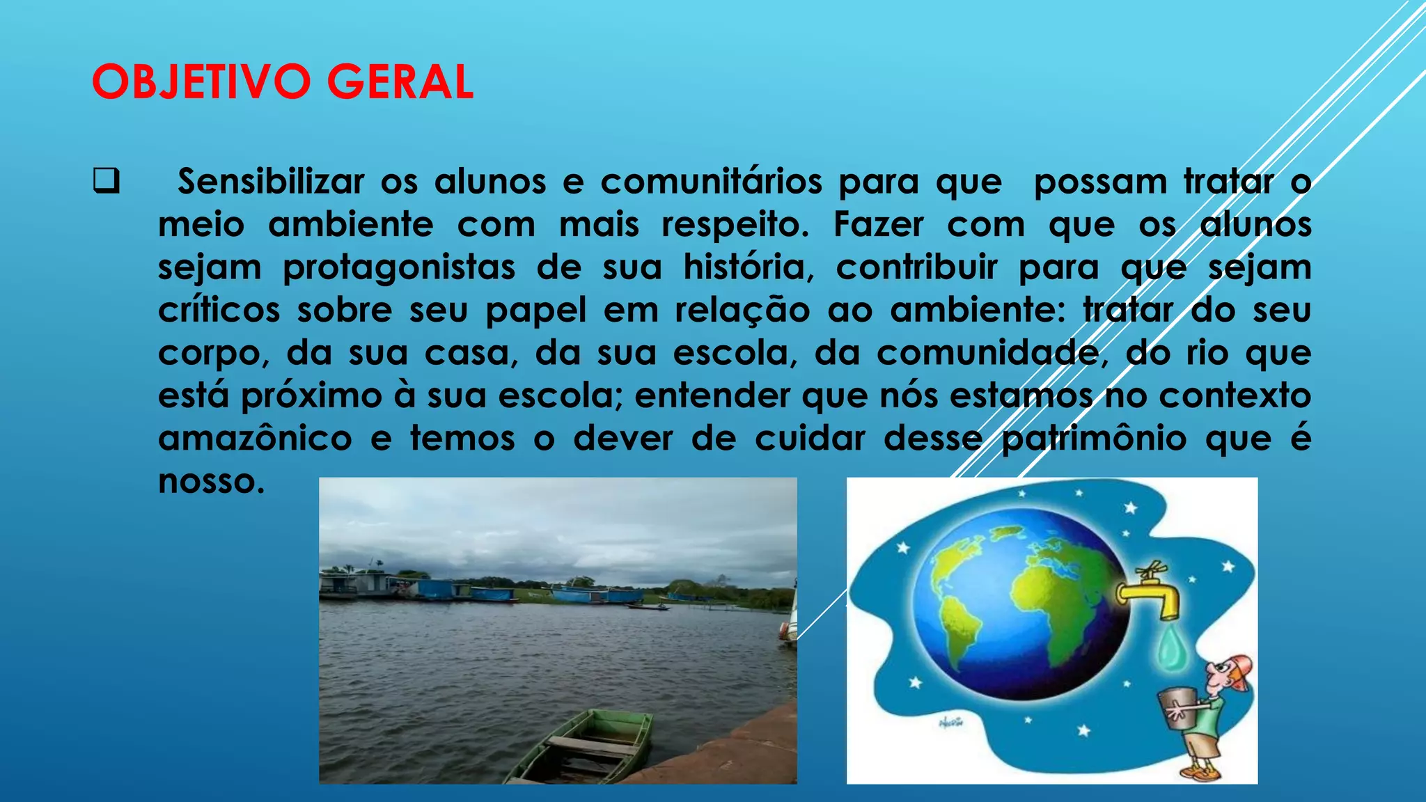 OBJETIVO GERAL
 Sensibilizar os alunos e comunitários para que possam tratar o
meio ambiente com mais respeito. Fazer com que os alunos
sejam protagonistas de sua história, contribuir para que sejam
críticos sobre seu papel em relação ao ambiente: tratar do seu
corpo, da sua casa, da sua escola, da comunidade, do rio que
está próximo à sua escola; entender que nós estamos no contexto
amazônico e temos o dever de cuidar desse patrimônio que é
nosso.
 