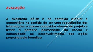 AVALIAÇÃO
A avaliação dá-se a no contexto escolar e
comunitário no sentido de ser uma reavaliação das
informações e valores adquiridos através do projeto e
firmar a parceria permanente da escola x
comunidade no desenvolvimento das ações
proposta pela temática.
 