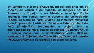Em Santarém, o Escola d'Água atuará por dois anos em 34
escolas de várzea e de planalto, às margens dos rios
Amazonas e Tapajós, e na Biblioteca Municipal Paulo
Rodrigues dos Santos, com a parceria da Universidade
Federal do Oeste do Pará (UFOPA), da Prefeitura Municipal
e da Empresa de Assistência Técnica e Extensão Rural do
Pará (Emater/PA). Localmente, o projeto tem a
coordenação da Profa. Lucineide Pinheiro (ICED/UFOPA), e
a equipe conta com o administrador Victor Oliveira,
servidor da Pró-Reitoria da Comunidade, Cultura e Extensão
(PROCCE/UFOPA), e da cientista social Eunice Sena.
 