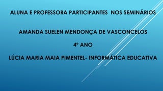ALUNA E PROFESSORA PARTICIPANTES NOS SEMINÁRIOS
AMANDA SUELEN MENDONÇA DE VASCONCELOS
4º ANO
LÚCIA MARIA MAIA PIMENTEL- INFORMÁTICA EDUCATIVA
 