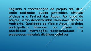 Segundo a coordenação do projeto até 2015,
serão realizados quatro seminários, diversas
oficinas e o Festival das Águas. Ao longo do
projeto, serão desenvolvidas Comissões de Meio
Ambiente, Qualidade de Vida e Água – projetos
participativos liderados por jovens que
possibilitem intervenções transformadoras – e
elaborados materiais didáticos coletivos.
 