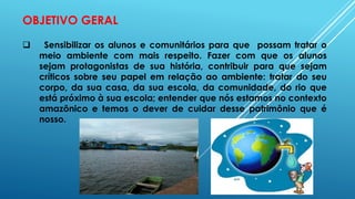 OBJETIVO GERAL
 Sensibilizar os alunos e comunitários para que possam tratar o
meio ambiente com mais respeito. Fazer com que os alunos
sejam protagonistas de sua história, contribuir para que sejam
críticos sobre seu papel em relação ao ambiente: tratar do seu
corpo, da sua casa, da sua escola, da comunidade, do rio que
está próximo à sua escola; entender que nós estamos no contexto
amazônico e temos o dever de cuidar desse patrimônio que é
nosso.
 