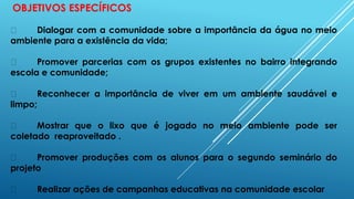 OBJETIVOS ESPECÍFICOS
Dialogar com a comunidade sobre a importância da água no meio
ambiente para a existência da vida;
Promover parcerias com os grupos existentes no bairro integrando
escola e comunidade;
Reconhecer a importância de viver em um ambiente saudável e
limpo;
Mostrar que o lixo que é jogado no meio ambiente pode ser
coletado reaproveitado .
Promover produções com os alunos para o segundo seminário do
projeto
Realizar ações de campanhas educativas na comunidade escolar
 