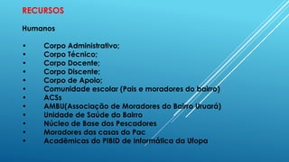RECURSOS
Humanos
• Corpo Administrativo;
• Corpo Técnico;
• Corpo Docente;
• Corpo Discente;
• Corpo de Apoio;
• Comunidade escolar (Pais e moradores do bairro)
• ACSs
• AMBU(Associação de Moradores do Bairro Uruará)
• Unidade de Saúde do Bairro
• Núcleo de Base dos Pescadores
• Moradores das casas do Pac
• Acadêmicas do PIBID de Informática da Ufopa
 