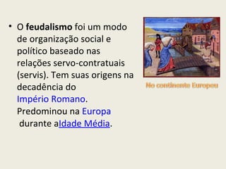 O  feudalismo  foi um modo de organização social e político baseado nas relações servo-contratuais (servis). Tem suas origens na decadência do  Império Romano . Predominou na  Europa  durante a Idade Média . 