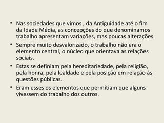 Nas sociedades que vimos , da Antiguidade até o fim da Idade Média, as concepções do que denominamos trabalho apresentam variações, mas poucas alterações Sempre muito desvalorizado, o trabalho não era o elemento central, o núcleo que orientava as relações sociais. Estas se definiam pela hereditariedade, pela religião, pela honra, pela lealdade e pela posição em relação às questões públicas. Eram esses os elementos que permitiam que alguns vivessem do trabalho dos outros. 