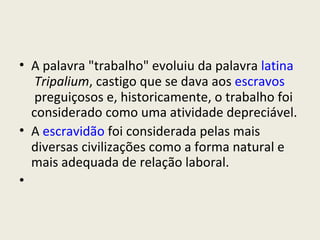 A palavra "trabalho" evoluiu da palavra  latina   Tripalium , castigo que se dava aos  escravos  preguiçosos e, historicamente, o trabalho foi considerado como uma atividade depreciável. A  escravidão  foi considerada pelas mais diversas civilizações como a forma natural e mais adequada de relação laboral. 