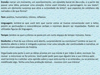 Enredo: narrar um momento, um acontecimento, um episódio banal do dia-a-dia, e a partir daí passar uma idéia, provocar uma emoção. Como você introduz as personagens no seu texto?, existe um elemento surpresa que atice a curiosidade do leitor?, que aspectos do cotidiano são narrados e de que forma?Tom: poético, humorístico, irônico, reflexivo.Linguagem: lembre-se que você tem que narrar como se tivesse conversando com o leitor, porém as pontuações e concordâncias verbais e nominais devem ser respeitadas. Podem ser utilizadas figuras de linguagem.Tempo: lembre-se que a crônica se passa em um curto espaço de tempo: minutos, horas.Desfecho: o final da sua crônica será aberto, surpreendente ou conclusivo? Lembre-se que no desfecho aberto o leitor é instigado a pensar, criar uma solução, dar continuidade à narrativa, os leitores viram coautores da história.Organizada esta parte e com as idéias prontas em sua mente é por mãos à obra: escrever, ler, revisar  e reescrever se for preciso. Você pode pedir para que alguém leia a sua crônica após você terminá-la e solicitar uma opinião sobre o que está escrito e se entendeu, ou se precisa ser modificado algo. Tenha uma boa produção textual... sucesso com sua crônica!