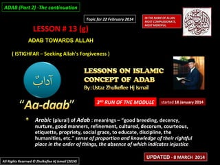 ADAB (Part 2) -The continuation
Topic for 22 February 2014

LESSON # 13 (g)

IN THE NAME OF ALLAH,
MOST COMPASSIONATE,
MOST MERCIFUL.

ADAB TOWARDS ALLAH
( ISTIGHFAR – Seeking Allah’s Forgiveness )

3RD RUN OF THE MODULE

started 18 January 2014

Arabic (plural) of Adab : meanings – “good breeding, decency,

nurture, good manners, refinement, cultured, decorum, courteous,
etiquette, propriety, social grace, to educate, discipline, the
humanities, etc.” sense of proportion and knowledge of their rightful
place in the order of things, the absence of which indicates injustice
All Rights Reserved © Zhulkeflee Hj Ismail (2014)

UPDATED - 8 MARCH 2014

 