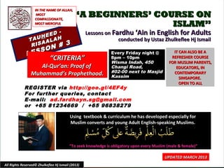 IN THE NAME OF ALLAH,
                    MOST
                   COMPASSIONATE,
                                            “A BEGINNERS’ COURSE ON
                   MOST MERCIFUL                             ISLAM”
                       D -                         Lessons on Fardhu ‘Ain in English for Adults
                    HEE H
               TAU ALA                                          conducted by Ustaz Zhulkeflee Hj Ismail
                RIS
                    A
                         #             3
                       SON
              LES                                             Every Friday night @             IT CAN ALSO BE A
                             “CRITERIA”                       8pm – 10pm
                                                              Wisma Indah, 450
                                                                                              REFRESHER COURSE
                                                                                             FOR MUSLIM PARENTS,
                   Al-Qur’an: Proof of                        Changi Road,                      EDUCATORS, IN
                Muhammad’s Prophethood.                       #02-00 next to Masjid            CONTEMPORARY
                                                              Kassim                              SINGAPORE.
                                                                                                  OPEN TO ALL
            REGISTER via http://goo.gl/4EF4y
            For further queries, contact
            E-mail: ad.fardhayn.sg@gmail.com
            or +65 81234669 / +65 96838279

                                          Using textbook & curriculum he has developed especially for
                                          Muslim converts and young Adult English-speaking Muslims.



                                         “To seek knowledge is obligatory upon every Muslim (male & female)”

                                                                                          UPDATED MARCH 2013
All Rights Reserved© Zhulkeflee Hj Ismail (2013)                                         1
 