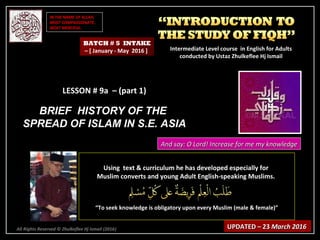 IN THE NAME OF ALLAH,IN THE NAME OF ALLAH,
MOST COMPASSIONATE,MOST COMPASSIONATE,
MOST MERCIFUL.MOST MERCIFUL.
All Rights Reserved © Zhulkeflee Hj Ismail (2016))
LESSON # 9a – (part 1)LESSON # 9a – (part 1)
BRIEF HISTORY OF THEBRIEF HISTORY OF THE
SPREAD OF ISLAM IN S.E. ASIASPREAD OF ISLAM IN S.E. ASIA
Using text & curriculum he has developed especially forUsing text & curriculum he has developed especially for
Muslim converts and young Adult English-speaking Muslims.Muslim converts and young Adult English-speaking Muslims.
““To seek knowledge is obligatory upon every Muslim (male & female)”To seek knowledge is obligatory upon every Muslim (male & female)”
UPDATED – 23UPDATED – 23 March 2016March 2016
BATCH # 5 INTAKE
– [ January - May 2016 ] Intermediate Level course in English for AdultsIntermediate Level course in English for Adults
conducted by Ustaz Zhulkeflee Hj Ismailconducted by Ustaz Zhulkeflee Hj Ismail
And say: O Lord! Increase for me my knowledgeAnd say: O Lord! Increase for me my knowledge
 