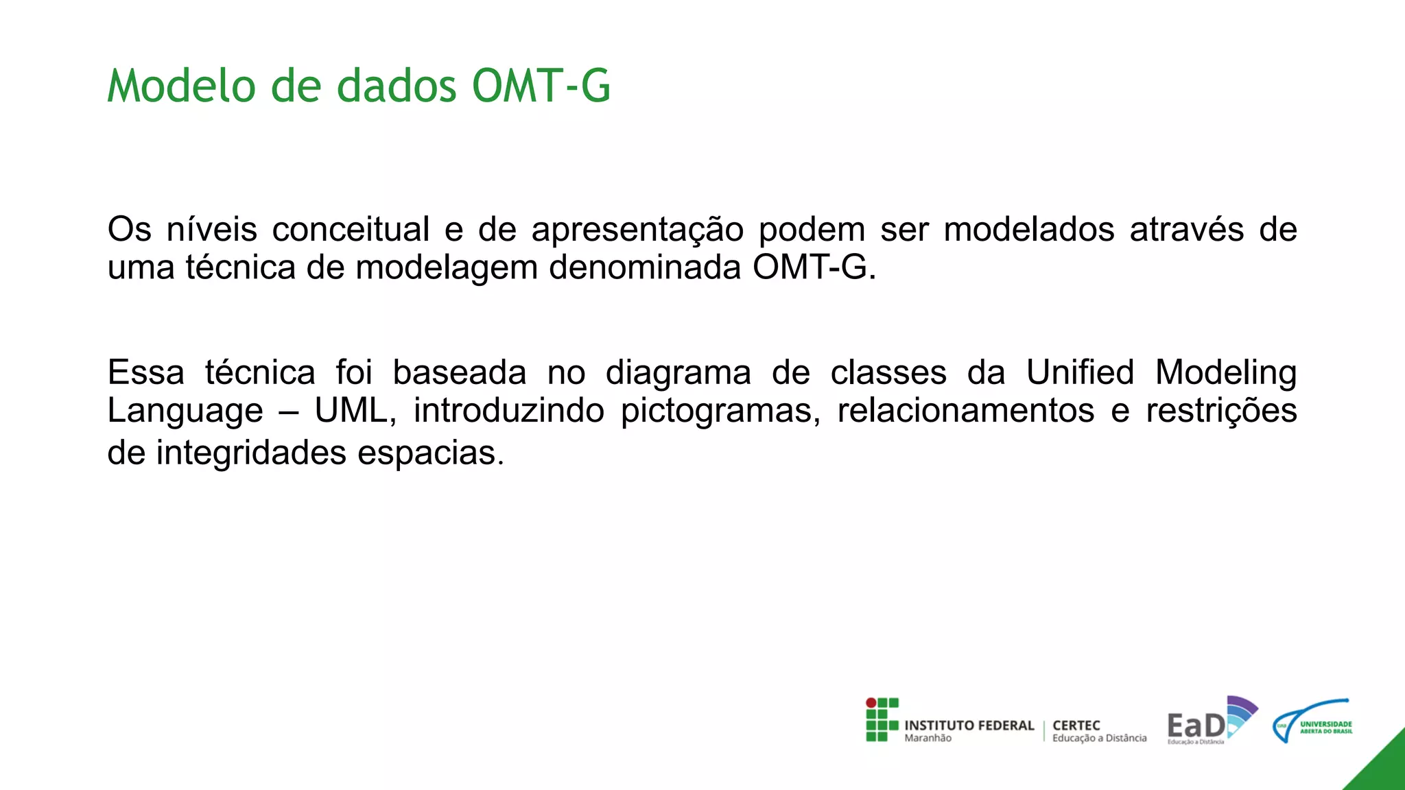 Modelo de dados OMT-G
Os níveis conceitual e de apresentação podem ser modelados através de
uma técnica de modelagem denominada OMT-G.
Essa técnica foi baseada no diagrama de classes da Unified Modeling
Language – UML, introduzindo pictogramas, relacionamentos e restrições
de integridades espacias.
 