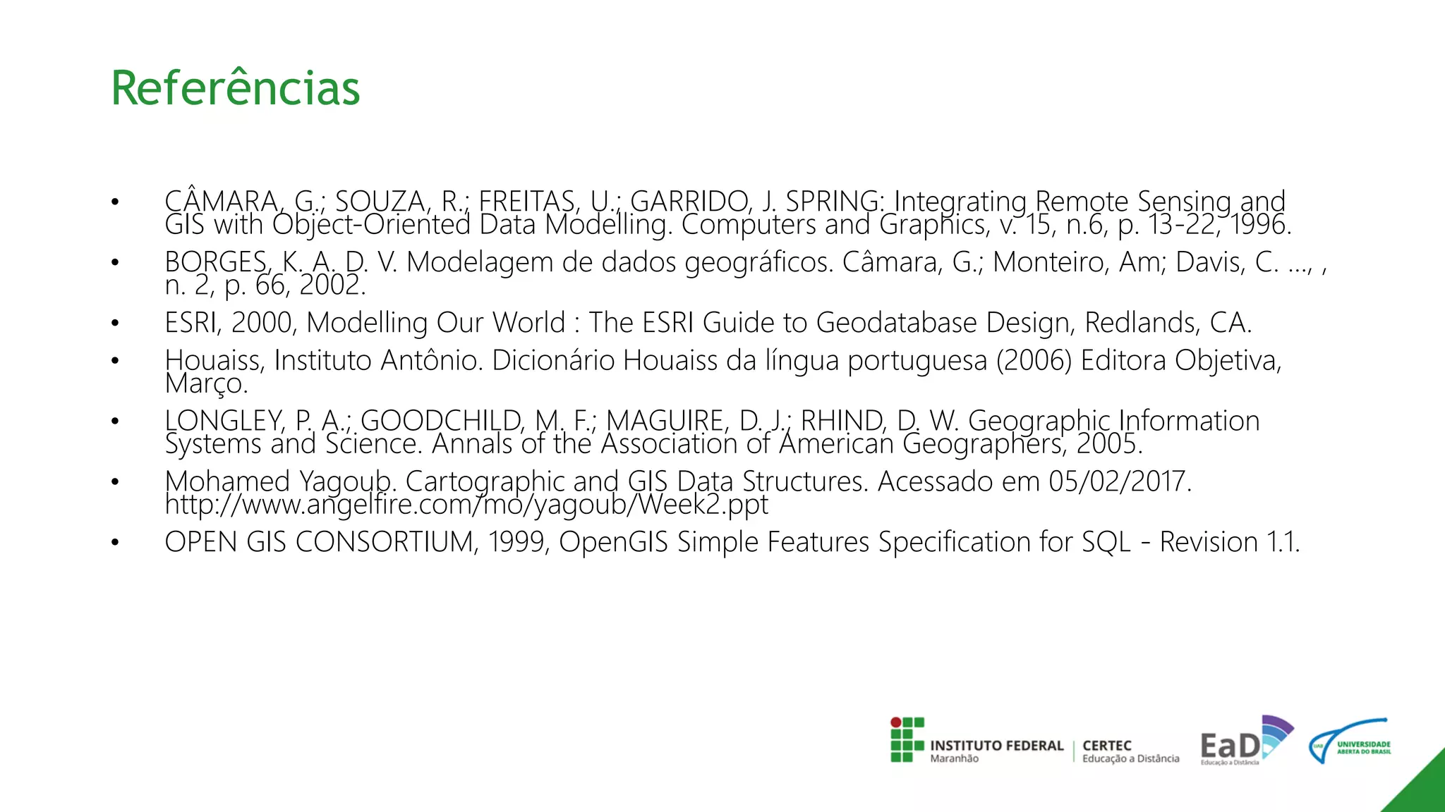 Referências
• CÂMARA, G.; SOUZA, R.; FREITAS, U.; GARRIDO, J. SPRING: Integrating Remote Sensing and
GIS with Object-Oriented Data Modelling. Computers and Graphics, v. 15, n.6, p. 13-22, 1996.
• BORGES, K. A. D. V. Modelagem de dados geográficos. Câmara, G.; Monteiro, Am; Davis, C. …, ,
n. 2, p. 66, 2002.
• ESRI, 2000, Modelling Our World : The ESRI Guide to Geodatabase Design, Redlands, CA.
• Houaiss, Instituto Antônio. Dicionário Houaiss da língua portuguesa (2006) Editora Objetiva,
Março.
• LONGLEY, P. A.; GOODCHILD, M. F.; MAGUIRE, D. J.; RHIND, D. W. Geographic Information
Systems and Science. Annals of the Association of American Geographers, 2005.
• Mohamed Yagoub. Cartographic and GIS Data Structures. Acessado em 05/02/2017.
http://www.angelfire.com/mo/yagoub/Week2.ppt
• OPEN GIS CONSORTIUM, 1999, OpenGIS Simple Features Specification for SQL - Revision 1.1.
 