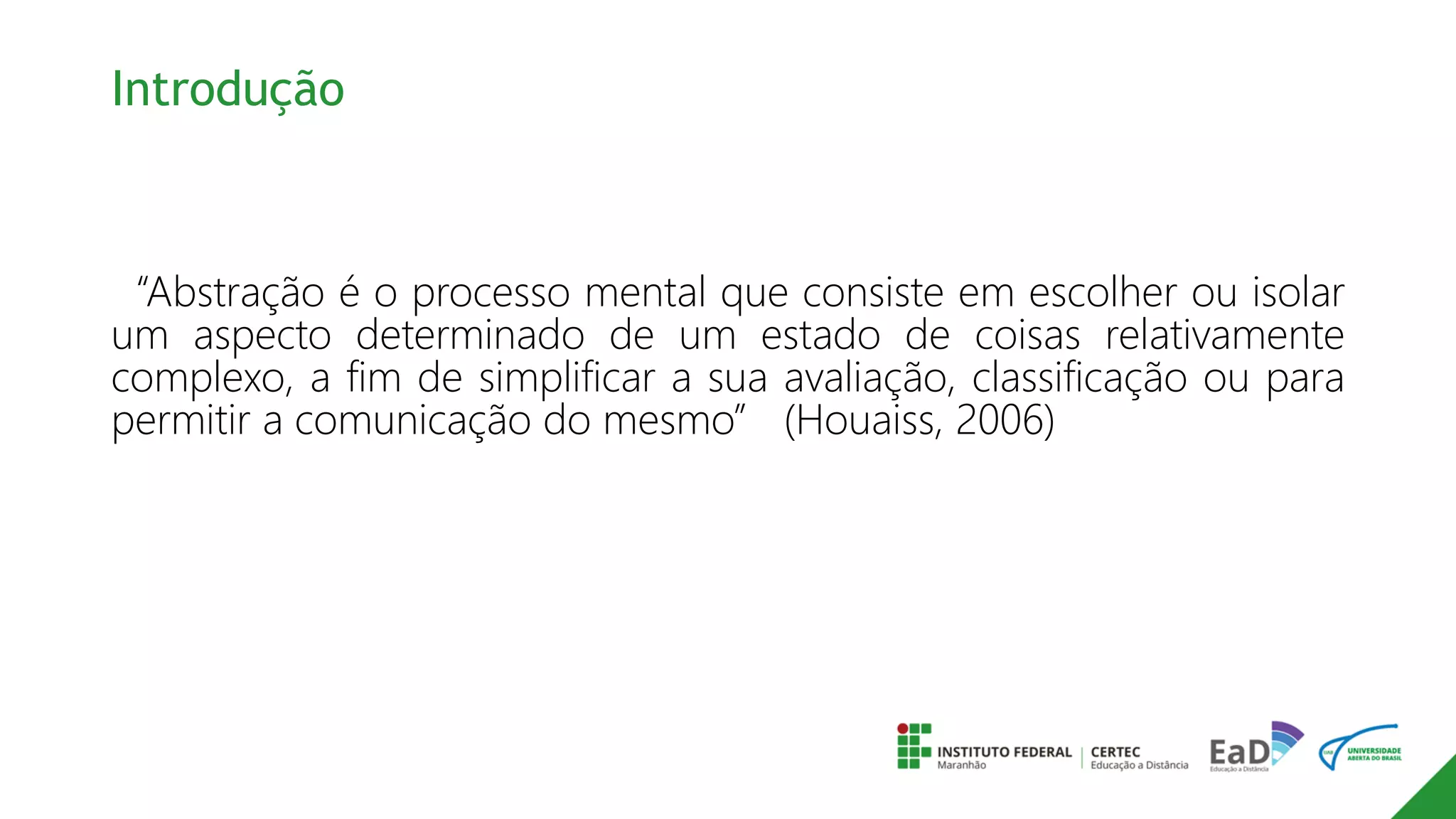 Introdução
“Abstração é o processo mental que consiste em escolher ou isolar
um aspecto determinado de um estado de coisas relativamente
complexo, a fim de simplificar a sua avaliação, classificação ou para
permitir a comunicação do mesmo” (Houaiss, 2006)
 