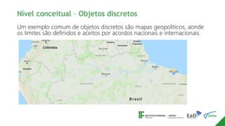 Nível conceitual – Objetos discretos
Um exemplo comum de objetos discretos são mapas geopoliticos, aonde
os limites são definidos e aceitos por acordos nacionais e internacionais.
 